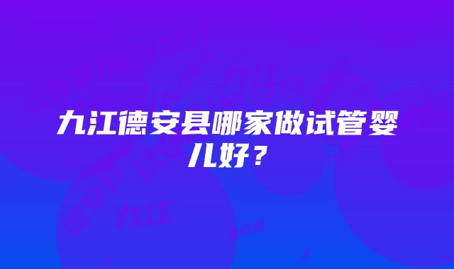 九江德安县哪家做试管婴儿好？