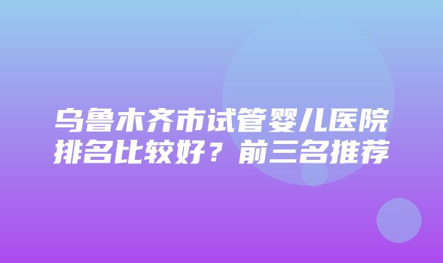 乌鲁木齐市试管婴儿医院排名比较好？前三名推荐