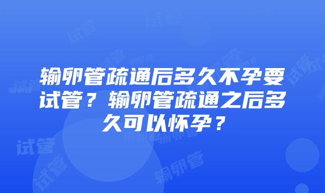 输卵管疏通后多久不孕要试管？输卵管疏通之后多久可以怀孕？