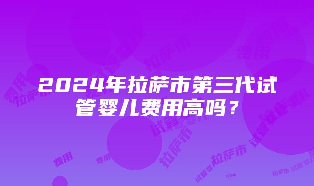 2024年拉萨市第三代试管婴儿费用高吗？