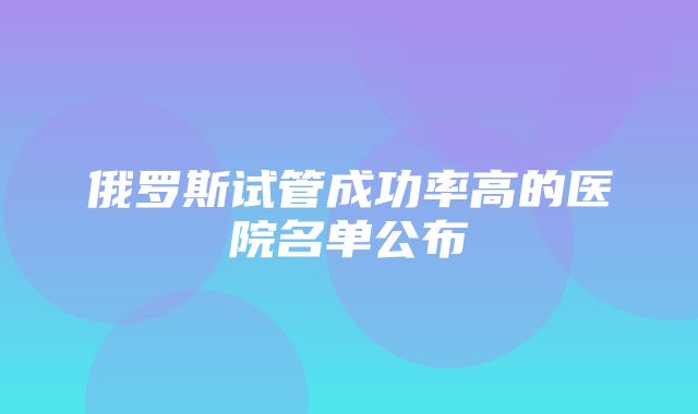 俄罗斯试管成功率高的医院名单公布