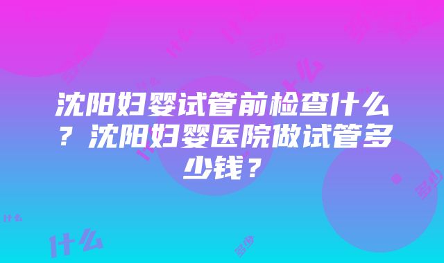 沈阳妇婴试管前检查什么？沈阳妇婴医院做试管多少钱？