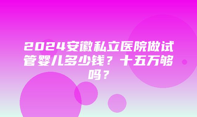 2024安徽私立医院做试管婴儿多少钱？十五万够吗？