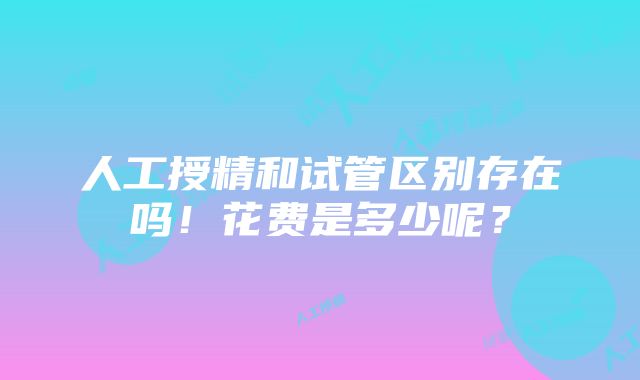 人工授精和试管区别存在吗！花费是多少呢？