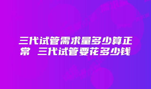 三代试管需求量多少算正常 三代试管要花多少钱