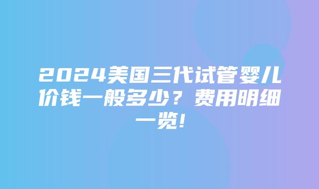 2024美国三代试管婴儿价钱一般多少？费用明细一览!