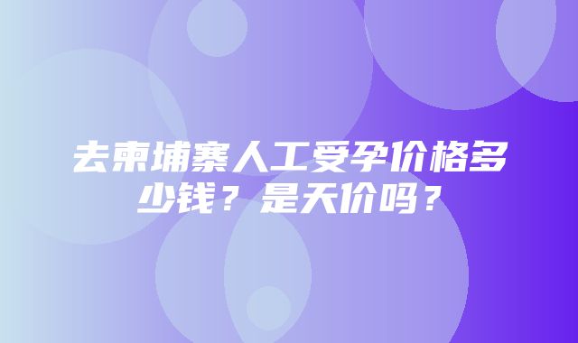 去柬埔寨人工受孕价格多少钱？是天价吗？