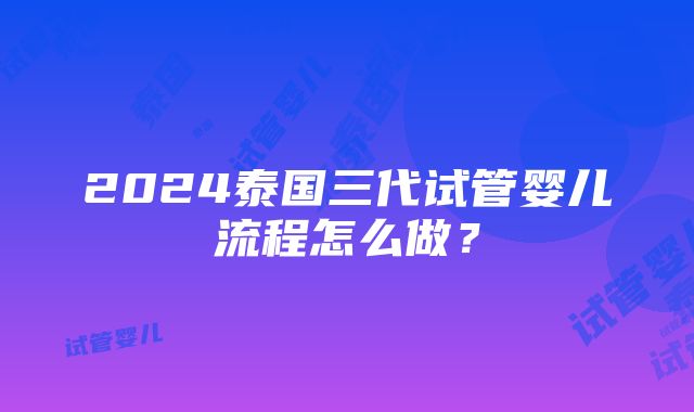 2024泰国三代试管婴儿流程怎么做？