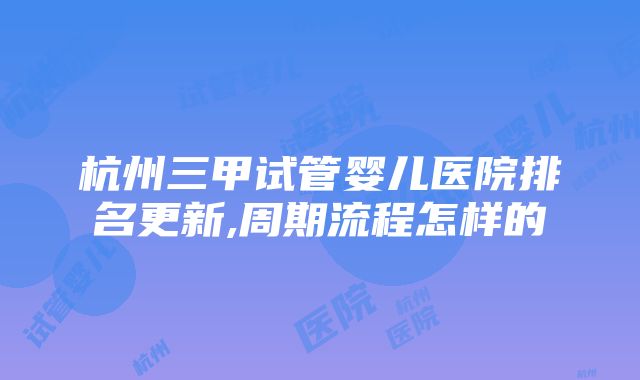 杭州三甲试管婴儿医院排名更新,周期流程怎样的