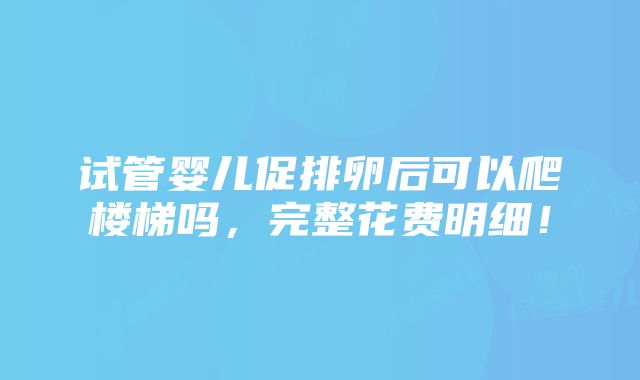 试管婴儿促排卵后可以爬楼梯吗，完整花费明细！