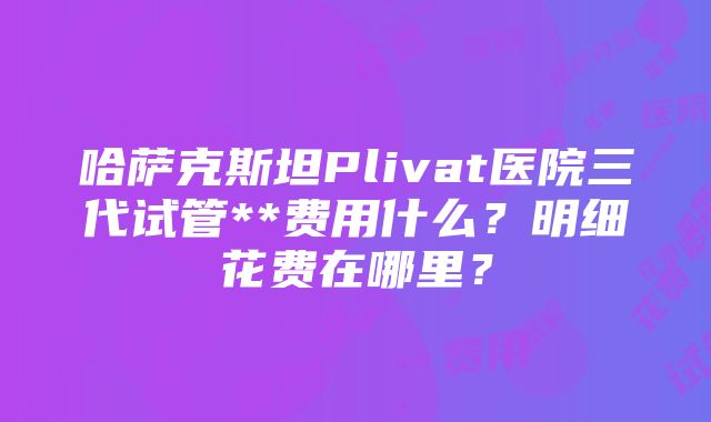 哈萨克斯坦Plivat医院三代试管**费用什么？明细花费在哪里？