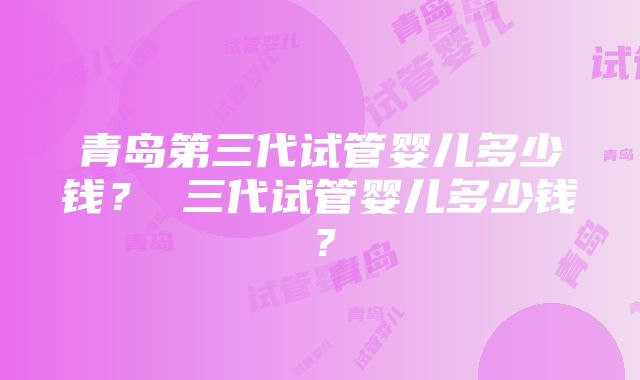 青岛第三代试管婴儿多少钱？ 三代试管婴儿多少钱？