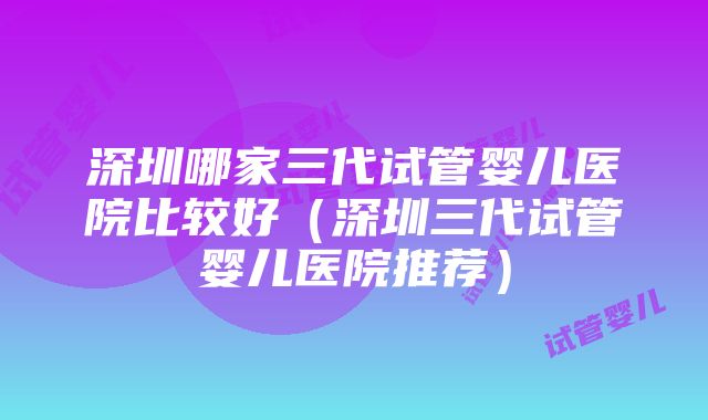 深圳哪家三代试管婴儿医院比较好（深圳三代试管婴儿医院推荐）