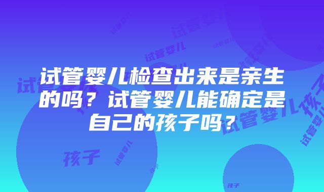 试管婴儿检查出来是亲生的吗？试管婴儿能确定是自己的孩子吗？