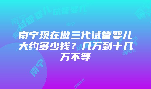 南宁现在做三代试管婴儿大约多少钱？几万到十几万不等