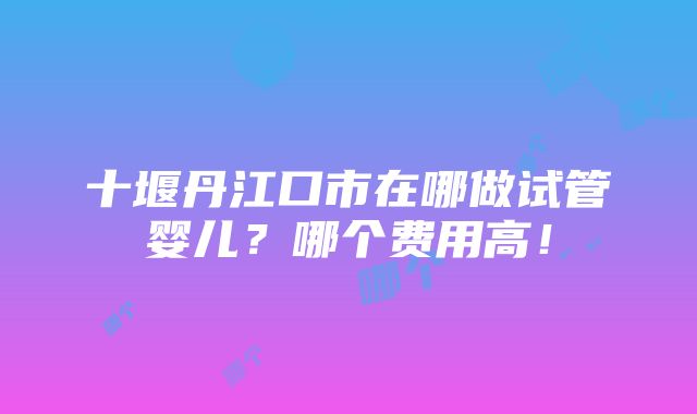 十堰丹江口市在哪做试管婴儿？哪个费用高！