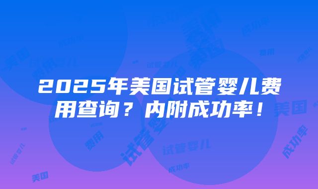 2025年美国试管婴儿费用查询？内附成功率！