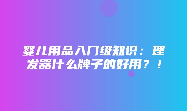 婴儿用品入门级知识：理发器什么牌子的好用？！