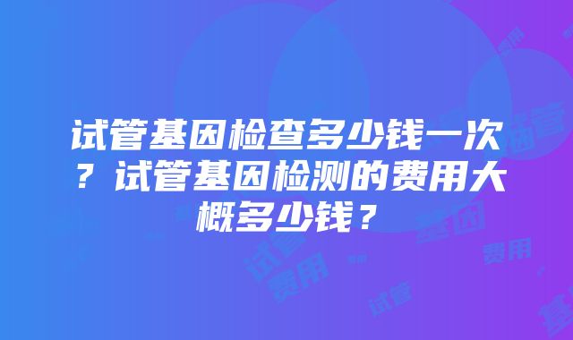 试管基因检查多少钱一次？试管基因检测的费用大概多少钱？