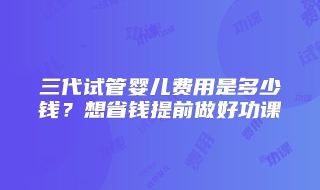 三代试管婴儿费用是多少钱？想省钱提前做好功课