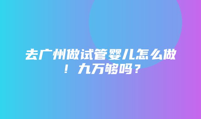 去广州做试管婴儿怎么做！九万够吗？