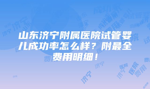 山东济宁附属医院试管婴儿成功率怎么样？附最全费用明细！