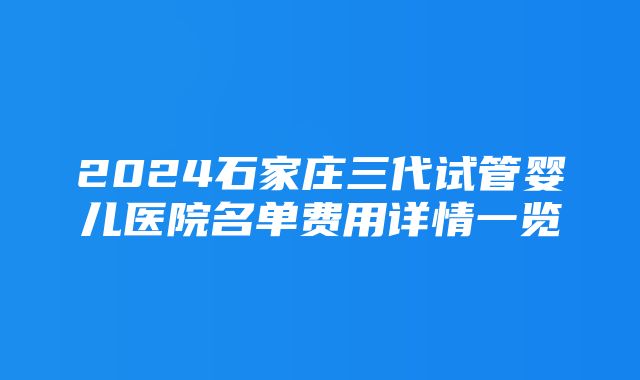 2024石家庄三代试管婴儿医院名单费用详情一览