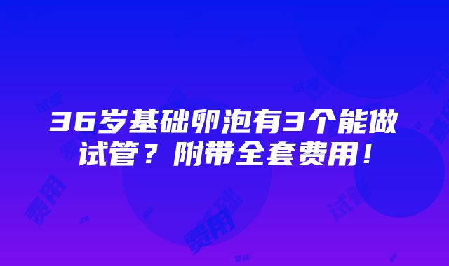 36岁基础卵泡有3个能做试管？附带全套费用！