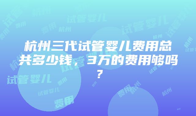 杭州三代试管婴儿费用总共多少钱，3万的费用够吗？