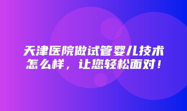 天津医院做试管婴儿技术怎么样，让您轻松面对！