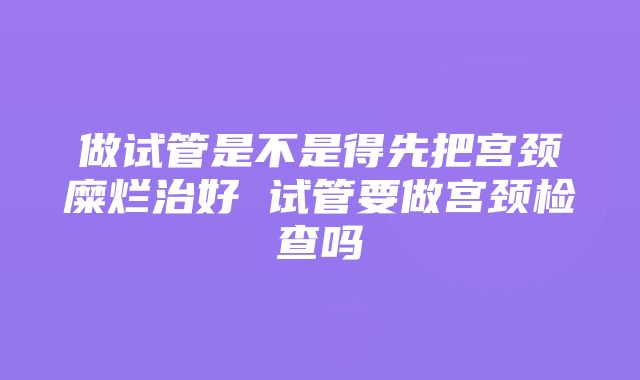 做试管是不是得先把宫颈糜烂治好 试管要做宫颈检查吗