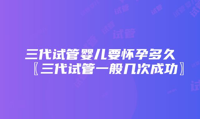 三代试管婴儿要怀孕多久〖三代试管一般几次成功〗