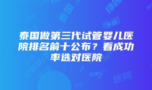 泰国做第三代试管婴儿医院排名前十公布？看成功率选对医院