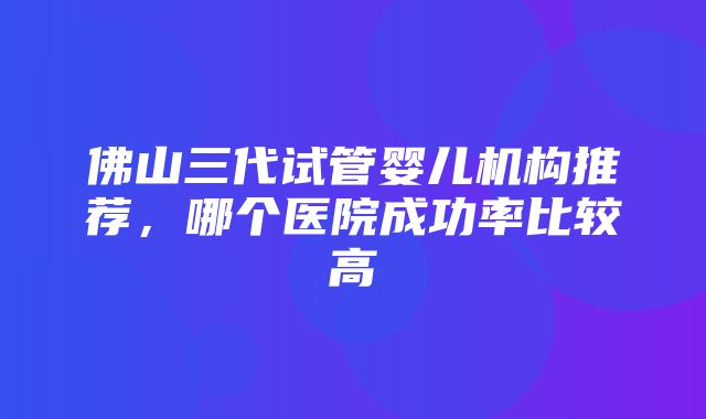 佛山三代试管婴儿机构推荐，哪个医院成功率比较高