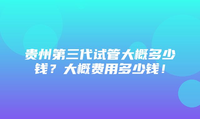 贵州第三代试管大概多少钱？大概费用多少钱！