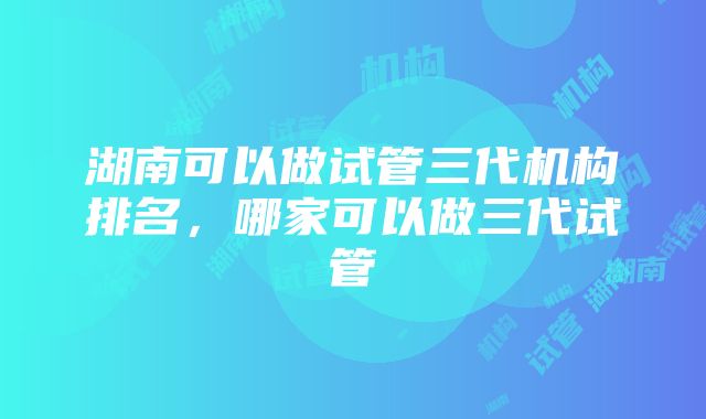 湖南可以做试管三代机构排名，哪家可以做三代试管