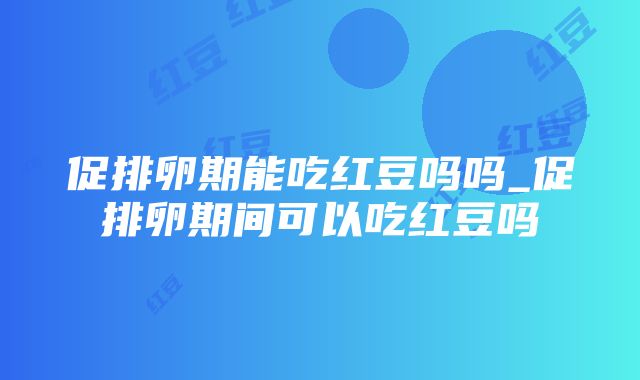 促排卵期能吃红豆吗吗_促排卵期间可以吃红豆吗