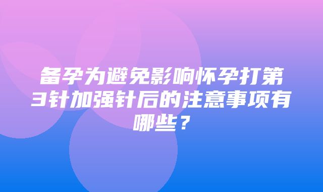 备孕为避免影响怀孕打第3针加强针后的注意事项有哪些？