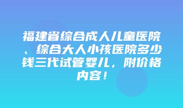 福建省综合成人儿童医院、综合大人小孩医院多少钱三代试管婴儿，附价格内容！