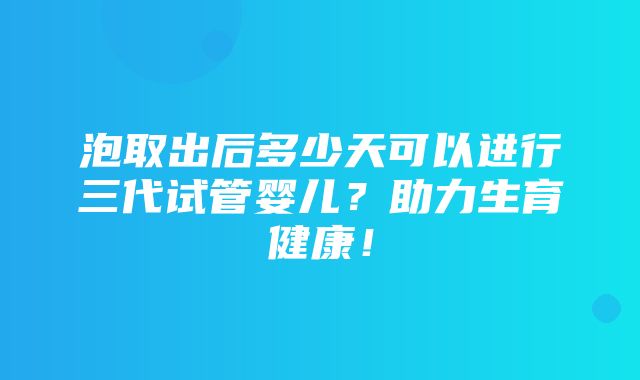 泡取出后多少天可以进行三代试管婴儿？助力生育健康！