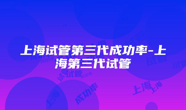 上海试管第三代成功率-上海第三代试管