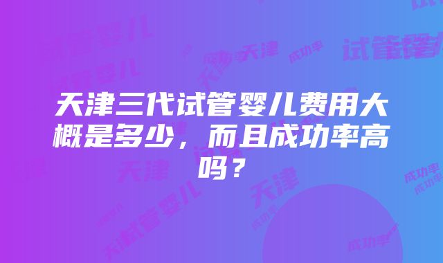 天津三代试管婴儿费用大概是多少，而且成功率高吗？