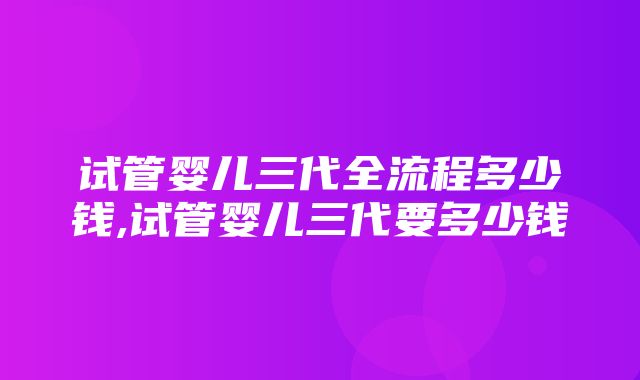 试管婴儿三代全流程多少钱,试管婴儿三代要多少钱