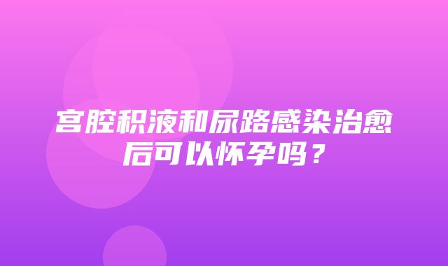 宫腔积液和尿路感染治愈后可以怀孕吗？