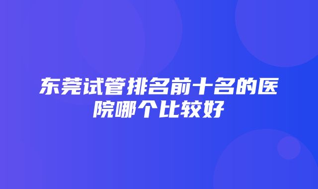 东莞试管排名前十名的医院哪个比较好