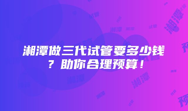 湘潭做三代试管要多少钱？助你合理预算！