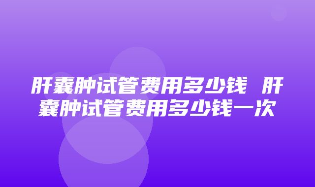 肝囊肿试管费用多少钱 肝囊肿试管费用多少钱一次