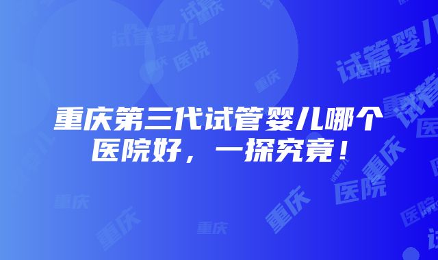 重庆第三代试管婴儿哪个医院好，一探究竟！