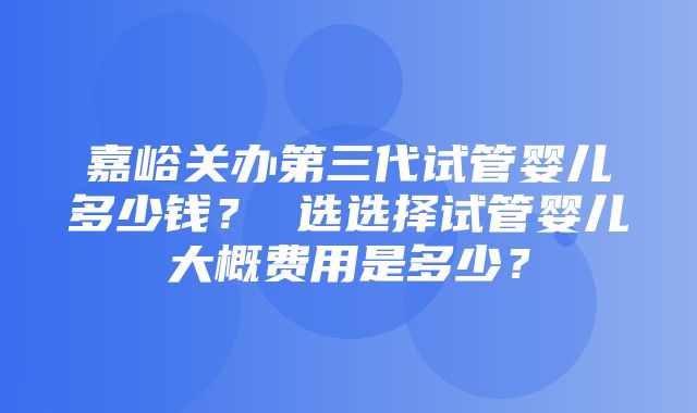 嘉峪关办第三代试管婴儿多少钱？ 选选择试管婴儿大概费用是多少？