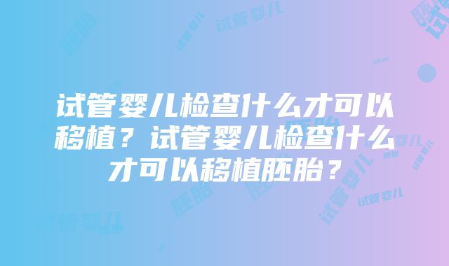 试管婴儿检查什么才可以移植？试管婴儿检查什么才可以移植胚胎？